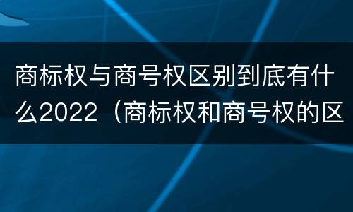 商标权与商号权区别到底有什么2022（商标权和商号权的区别）
