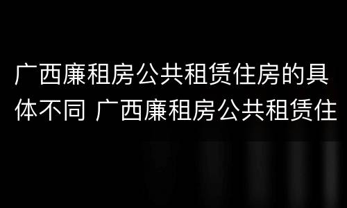 广西廉租房公共租赁住房的具体不同 广西廉租房公共租赁住房的具体不同标准