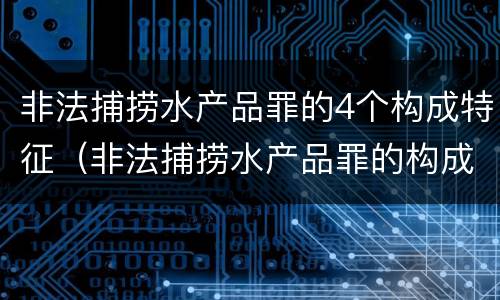 非法捕捞水产品罪的4个构成特征（非法捕捞水产品罪的构成要件）