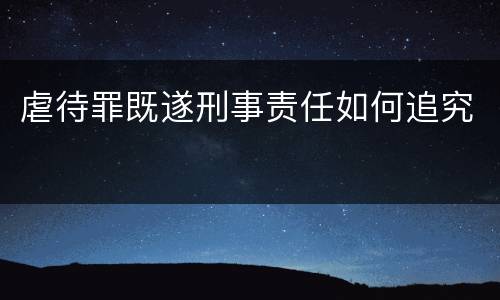 虐待罪既遂刑事责任如何追究