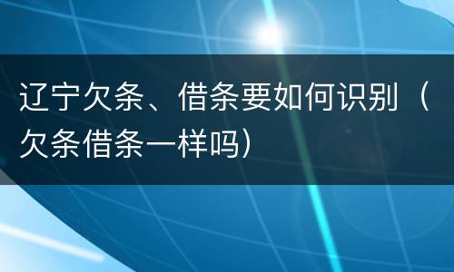 辽宁欠条、借条要如何识别（欠条借条一样吗）