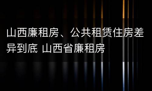 山西廉租房、公共租赁住房差异到底 山西省廉租房