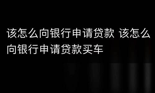 该怎么向银行申请贷款 该怎么向银行申请贷款买车