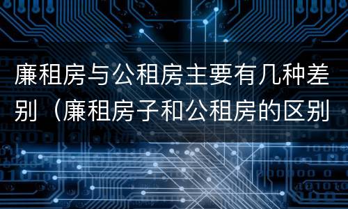廉租房与公租房主要有几种差别（廉租房子和公租房的区别）