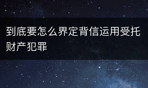 到底要怎么界定背信运用受托财产犯罪