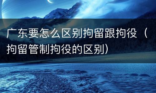 广东要怎么区别拘留跟拘役（拘留管制拘役的区别）