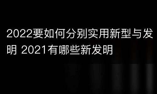 2022要如何分别实用新型与发明 2021有哪些新发明