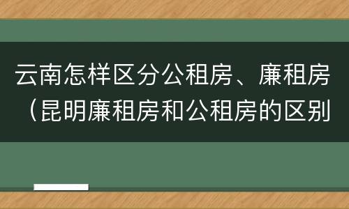 云南怎样区分公租房、廉租房（昆明廉租房和公租房的区别）