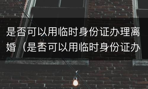 是否可以用临时身份证办理离婚（是否可以用临时身份证办理离婚证件）