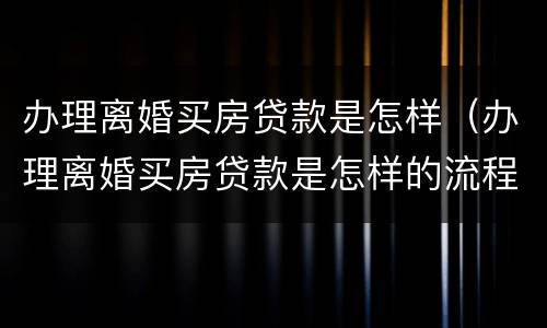 办理离婚买房贷款是怎样（办理离婚买房贷款是怎样的流程）