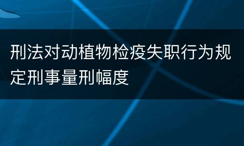 刑法对动植物检疫失职行为规定刑事量刑幅度