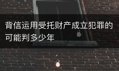 背信运用受托财产成立犯罪的可能判多少年