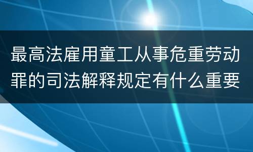 最高法雇用童工从事危重劳动罪的司法解释规定有什么重要内容