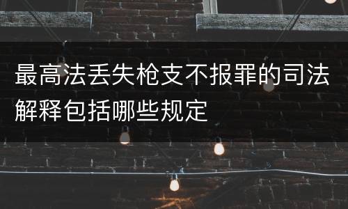 最高法丢失枪支不报罪的司法解释包括哪些规定