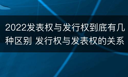 2022发表权与发行权到底有几种区别 发行权与发表权的关系