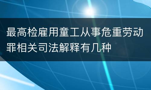 最高检雇用童工从事危重劳动罪相关司法解释有几种