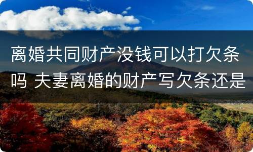 离婚共同财产没钱可以打欠条吗 夫妻离婚的财产写欠条还是借条