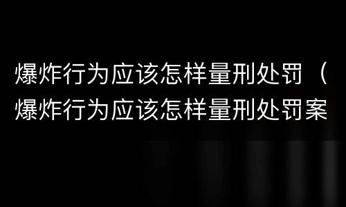 爆炸行为应该怎样量刑处罚（爆炸行为应该怎样量刑处罚案例）