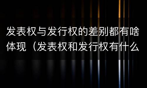 发表权与发行权的差别都有啥体现（发表权和发行权有什么区别）