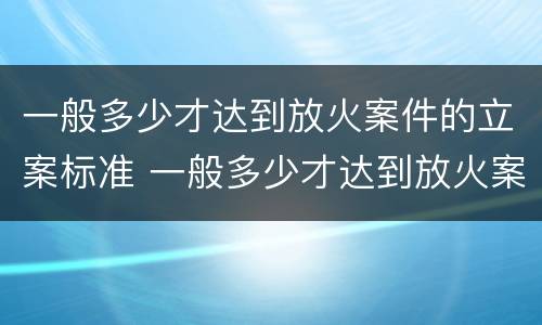 一般多少才达到放火案件的立案标准 一般多少才达到放火案件的立案标准呢