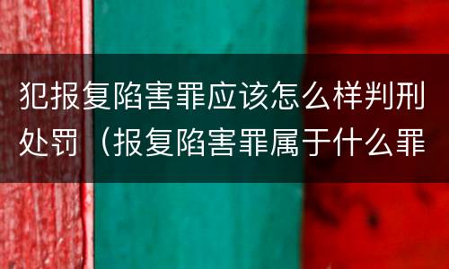 犯报复陷害罪应该怎么样判刑处罚（报复陷害罪属于什么罪）