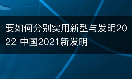 要如何分别实用新型与发明2022 中国2021新发明