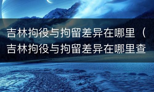 吉林拘役与拘留差异在哪里（吉林拘役与拘留差异在哪里查）