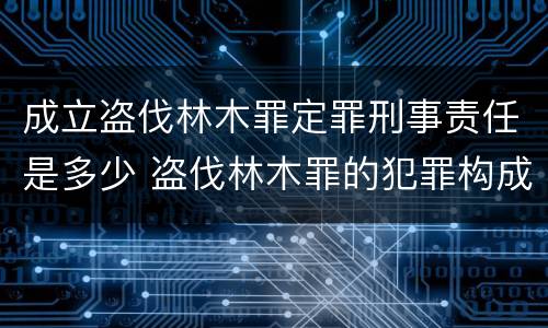 成立盗伐林木罪定罪刑事责任是多少 盗伐林木罪的犯罪构成