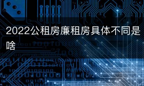 2022公租房廉租房具体不同是啥