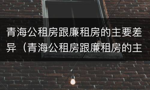 青海公租房跟廉租房的主要差异（青海公租房跟廉租房的主要差异在哪里）