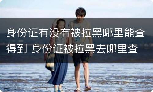 身份证有没有被拉黑哪里能查得到 身份证被拉黑去哪里查