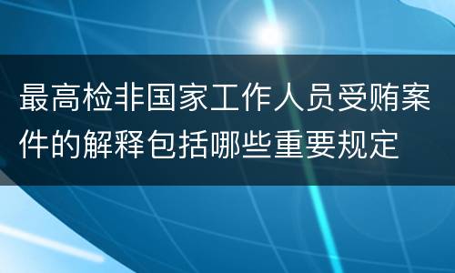 最高检非国家工作人员受贿案件的解释包括哪些重要规定