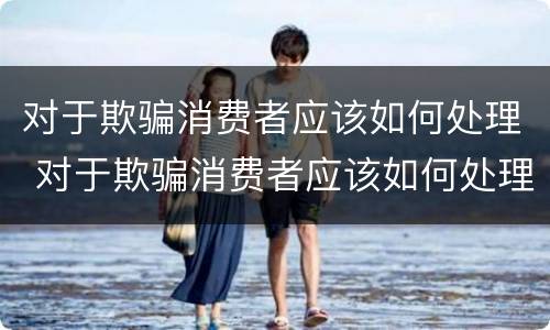 对于欺骗消费者应该如何处理 对于欺骗消费者应该如何处理呢