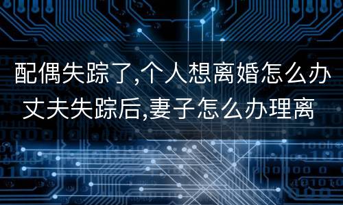 配偶失踪了,个人想离婚怎么办 丈夫失踪后,妻子怎么办理离婚