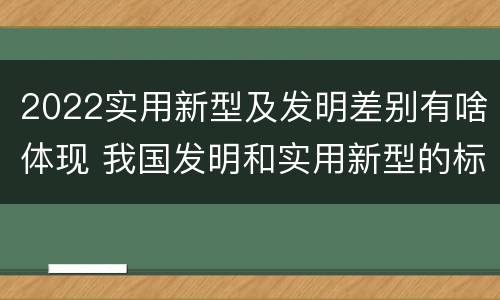 2022实用新型及发明差别有啥体现 我国发明和实用新型的标准