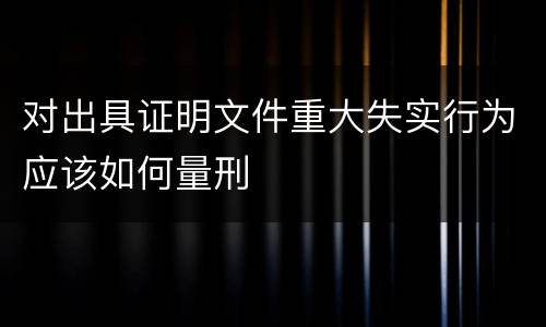 对出具证明文件重大失实行为应该如何量刑