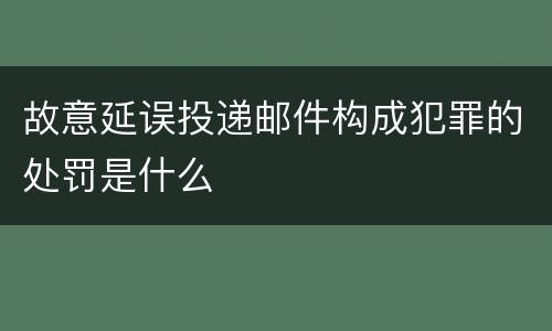 故意延误投递邮件构成犯罪的处罚是什么