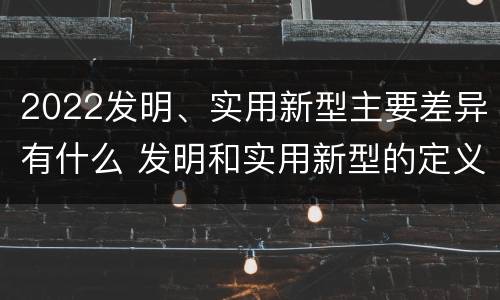 2022发明、实用新型主要差异有什么 发明和实用新型的定义