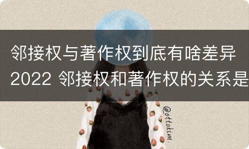 邻接权与著作权到底有啥差异2022 邻接权和著作权的关系是什么
