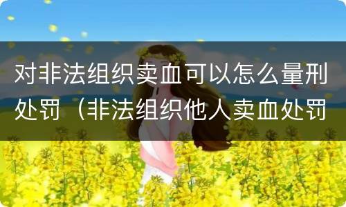 对非法组织卖血可以怎么量刑处罚（非法组织他人卖血处罚）