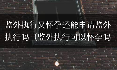 监外执行又怀孕还能申请监外执行吗（监外执行可以怀孕吗）