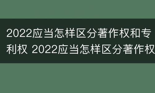 2022应当怎样区分著作权和专利权 2022应当怎样区分著作权和专利权和著作权