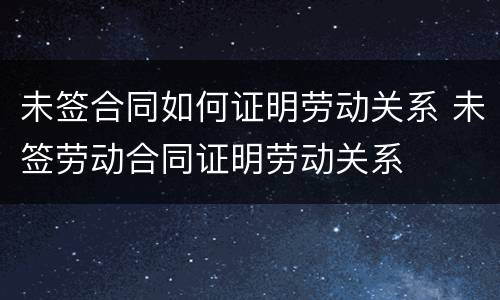 未签合同如何证明劳动关系 未签劳动合同证明劳动关系