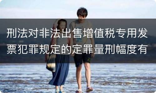 刑法对非法出售增值税专用发票犯罪规定的定罪量刑幅度有哪些