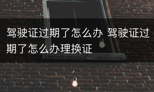 驾驶证过期了怎么办 驾驶证过期了怎么办理换证