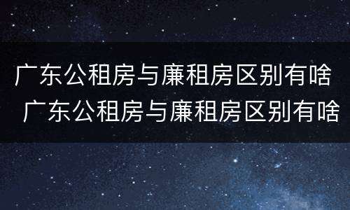 广东公租房与廉租房区别有啥 广东公租房与廉租房区别有啥不同