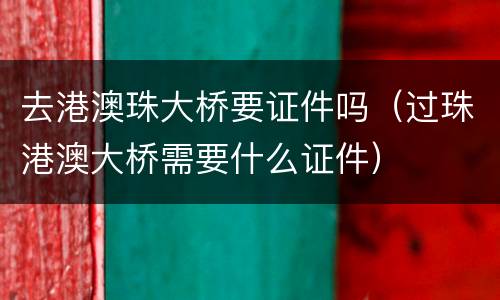 去港澳珠大桥要证件吗（过珠港澳大桥需要什么证件）