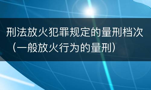 刑法放火犯罪规定的量刑档次（一般放火行为的量刑）