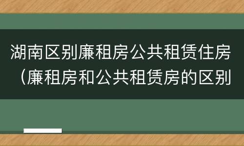 湖南区别廉租房公共租赁住房（廉租房和公共租赁房的区别）