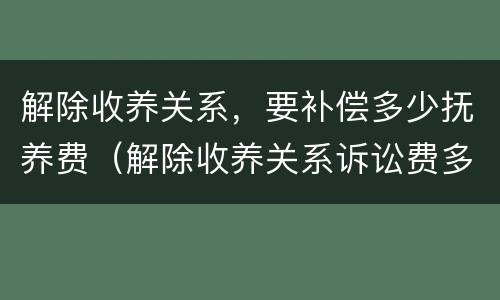 解除收养关系，要补偿多少抚养费（解除收养关系诉讼费多少）